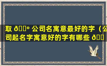 取 🐺 公司名寓意最好的字（公司起名字寓意好的字有哪些 🐠 ）